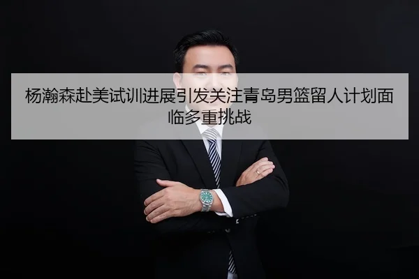 杨瀚森赴美试训进展引发关注青岛男篮留人计划面临多重挑战