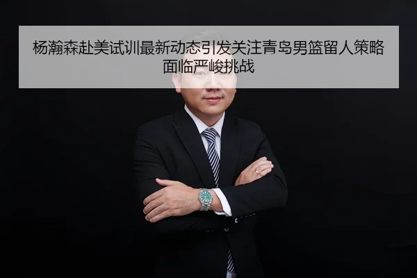 杨瀚森赴美试训最新动态引发关注青岛男篮留人策略面临严峻挑战
