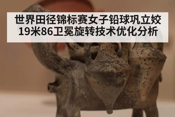 世界田径锦标赛女子铅球巩立姣19米86卫冕旋转技术优化分析
