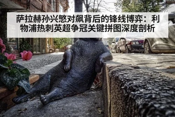 萨拉赫孙兴慜对飙背后的锋线博弈:利物浦热刺英超争冠关键拼图深度剖析