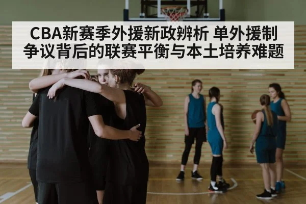 CBA新赛季外援新政辨析 单外援制争议背后的联赛平衡与本土培养难题